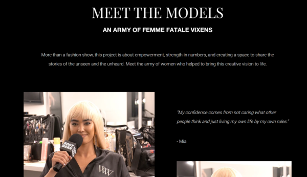 On the fashion show’s page, below the header, Meet the Models — an Army of Femme Fatale Vixens, it reads: “More than a fashion show, this project is about empowerment, strength in numbers, and creating a space to share the stories of the unseen and the unheard. Meet the army of women who helped bring this creation to life.